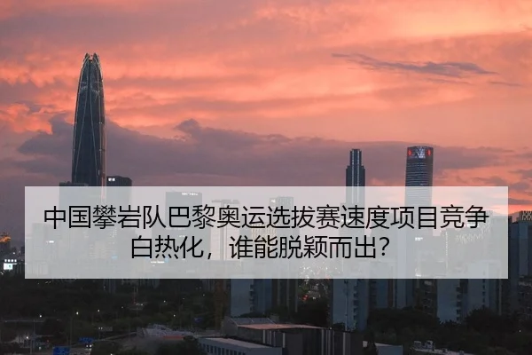 中国攀岩队巴黎奥运选拔赛速度项目竞争白热化，谁能脱颖而出？