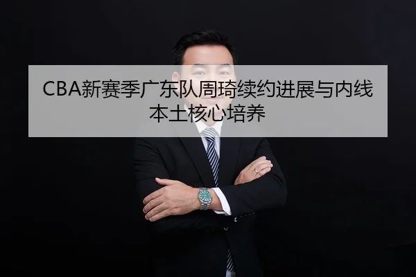 CBA新赛季广东队周琦续约进展与内线本土核心培养