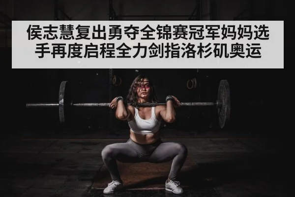 侯志慧复出勇夺全锦赛冠军妈妈选手再度启程全力剑指洛杉矶奥运